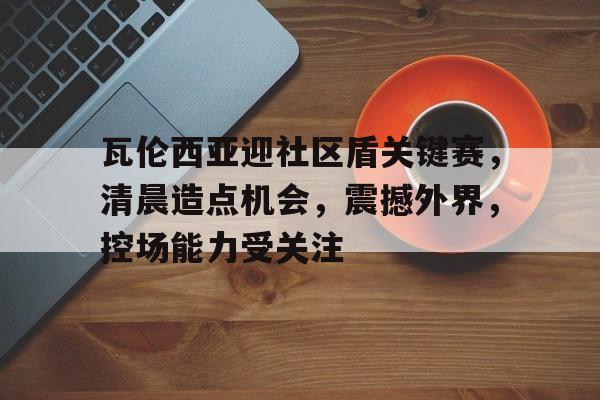 九游体育官网-瓦伦西亚迎社区盾关键赛，清晨造点机会，震撼外界，控场能力受关注的简单介绍-九游体育官网