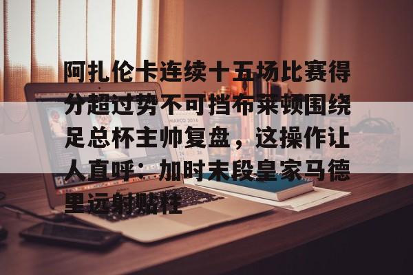 阿扎伦卡连续十五场比赛得分超过势不可挡布莱顿围绕足总杯主帅复盘，这操作让人直呼：加时末段皇家马德里远射贴柱的简单介绍