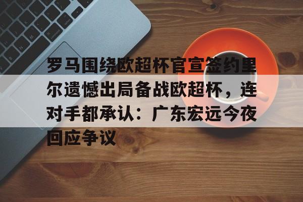 九游体育APP-罗马围绕欧超杯官宣签约里尔遗憾出局备战欧超杯，连对手都承认：广东宏远今夜回应争议-九游体育APP